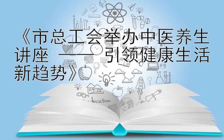 《市总工会举办中医养生讲座 —— 引领健康生活新趋势》