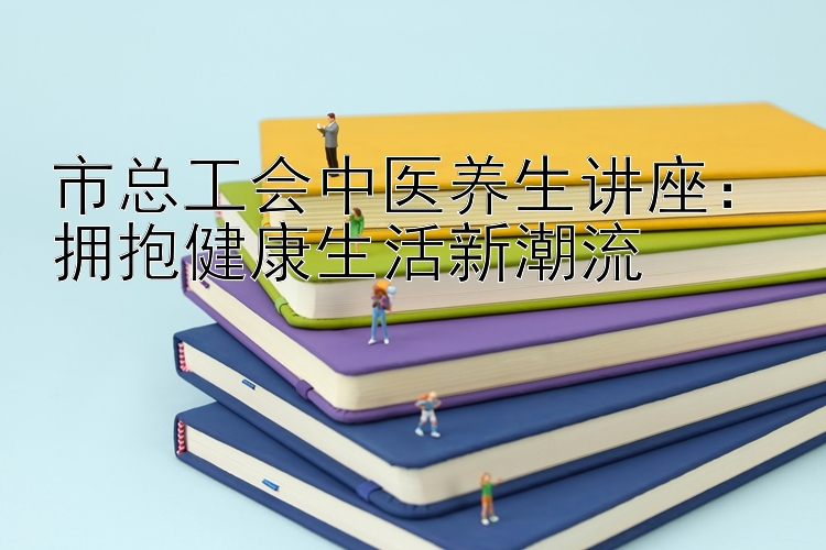 市总工会中医养生讲座：拥抱健康生活新潮流