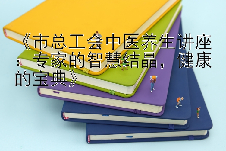 《市总工会中医养生讲座：专家的智慧结晶，健康的宝典》