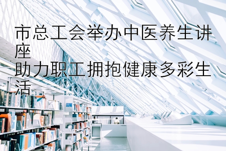 市总工会举办中医养生讲座  
助力职工拥抱健康多彩生活