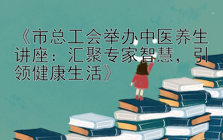 《市总工会举办中医养生讲座：汇聚专家智慧，引领健康生活》