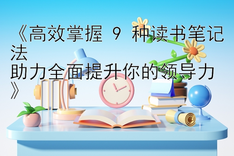 《高效掌握 9 种读书笔记法  
助力全面提升你的领导力》