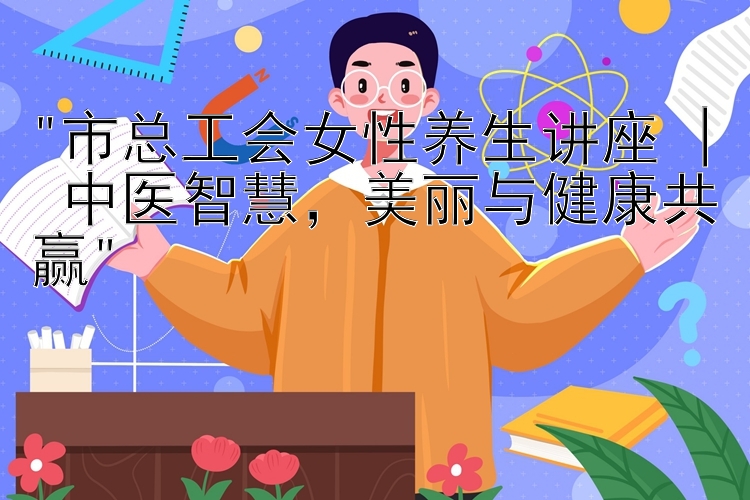 市总工会女性养生讲座 | 中医智慧，美丽与健康共赢