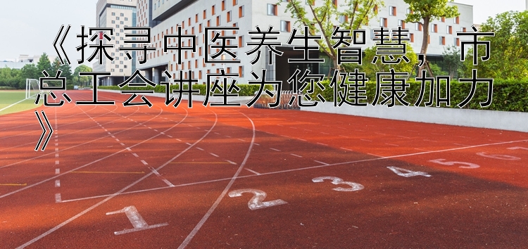 《探寻中医养生智慧，市总工会讲座为您健康加力》