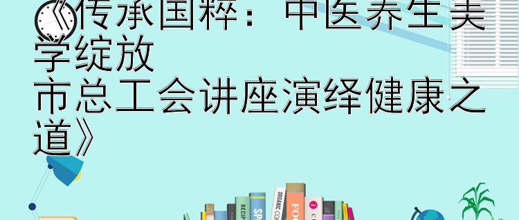 《传承国粹：中医养生美学绽放  
市总工会讲座演绎健康之道》