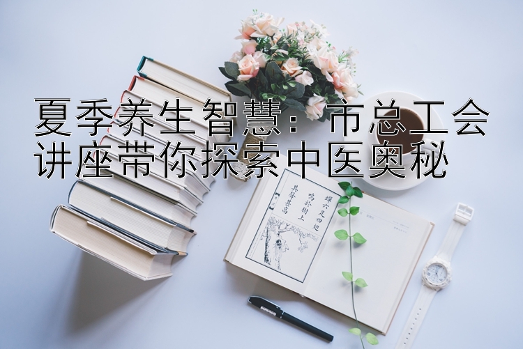 夏季养生智慧：市总工会讲座带你探索中医奥秘