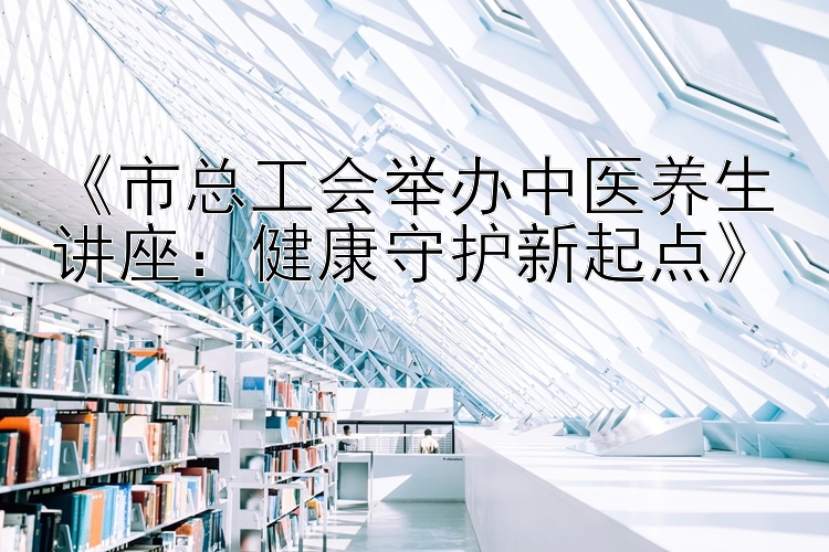 《市总工会举办中医养生讲座：健康守护新起点》