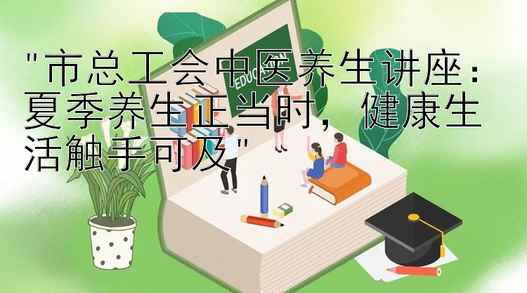 市总工会中医养生讲座：夏季养生正当时，健康生活触手可及